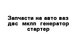 Запчасти на авто ваз двс  мкпп  генератор стартер